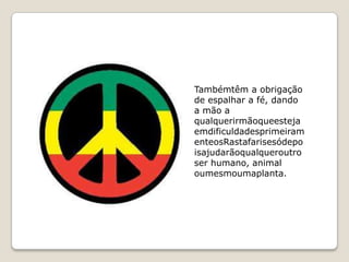 Tambémtêm a obrigação
de espalhar a fé, dando
a mão a
qualquerirmãoqueesteja
emdificuldadesprimeiram
enteosRastafarisesódepo
isajudarãoqualqueroutro
ser humano, animal
oumesmoumaplanta.
 