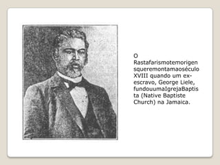 O
Rastafarismotemorigen
squeremontamaoséculo
XVIII quando um ex-
escravo, George Liele,
fundouumaIgrejaBaptis
ta (Native Baptiste
Church) na Jamaica.
 