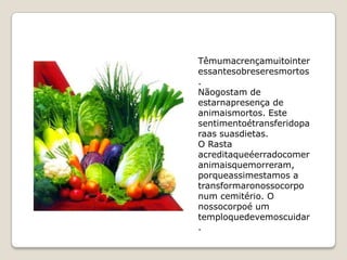 Têmumacrençamuitointer
essantesobreseresmortos
.
Nãogostam de
estarnapresença de
animaismortos. Este
sentimentoétransferidopa
raas suasdietas.
O Rasta
acreditaqueéerradocomer
animaisquemorreram,
porqueassimestamos a
transformaronossocorpo
num cemitério. O
nossocorpoé um
temploquedevemoscuidar
.
 