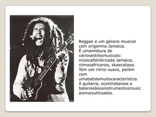 Reggae é um género musical
com origemna Jamaica.
É umamistura de
váriosestilosmusicais:
músicafolclóricada Jamaica,
ritmosafricanos, skaecalipso.
Tem um ritmo suave, porém
com
umabatidamuitocaracterística.
A guitarra, ocontrabaixoe a
bateriasãoosinstrumentosmusic
aismaisutilizados.
 