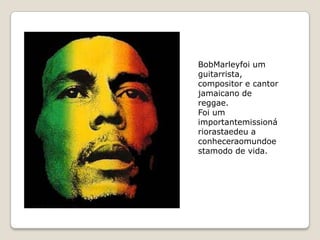 BobMarleyfoi um
guitarrista,
compositor e cantor
jamaicano de
reggae.
Foi um
importantemissioná
riorastaedeu a
conheceraomundoe
stamodo de vida.
 