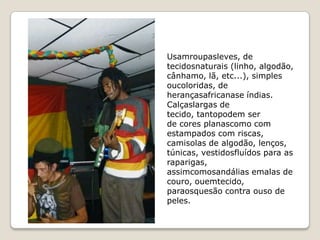 Usamroupasleves, de
tecidosnaturais (linho, algodão,
cânhamo, lã, etc...), simples
oucoloridas, de
herançasafricanase índias.
Calçaslargas de
tecido, tantopodem ser
de cores planascomo com
estampados com riscas,
camisolas de algodão, lenços,
túnicas, vestidosfluídos para as
raparigas,
assimcomosandálias emalas de
couro, ouemtecido,
paraosquesão contra ouso de
peles.
 