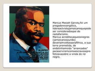 Marcus Mosiah Garvey,foi um
pregadorevangélico,
lidereactvistajamaicanoquepode
ser consideradoopai do
rastafarismo.
Marcus acreditavaqueosnegros
(jamaicanosounão)
deveriamvoltarparaÁfrica, a sua
terra prometida, de
ondetinhamsido “arrancados”
paraserviremcomoescravosepro
fetizavasobre a vinda do rei
negro.
 