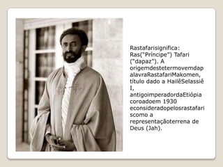 Rastafarisignifica:
Ras(“Príncipe”) Tafari
(“dapaz”). A
origemdestetermovemdap
alavraRastafariMakomen,
título dado a HailêSelassiê
I,
antigoimperadordaEtiópia
coroadoem 1930
econsideradopelosrastafari
scomo a
representaçãoterrena de
Deus (Jah).
 