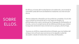 SOBRE 
ELLOS. 
De África y el resto del mundo llaman a la redención, anunciando la 
inevitable caída del trono de Babilonia mediante una intervención 
divina. 
Ritmos alabando a Rastafari por las profecías cumplidas. Era el año 
1930 cuando la coronación de un rey negro en Etiopía, es 
proclamada a los cuatro vientos por la congregación de Rastafari al 
mundo, como el cumplimiento de las bíblicas profecías que relatan 
la segunda venida de Cristo a la tierra en su propio y divino linaje. 
Sucesos en el África, especialmente en Etiopía, que nos hablan del 
antiguo reino africano que comienza en la sagrada ciudad de 
Jerusalem: desde el monte Sión a las tribus de Rastafari. 
