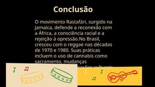 Conclusão
O movimento Rastafári, surgido na
Jamaica, defende a reconexão com
a África, a consciência racial e a
rejeição à opressão.No Brasil,
cresceu com o reggae nas décadas
de 1970 e 1980. Suas práticas
incluem o uso de cannabis como
sacramento, mudanças
alimentares e celebrações culturais
africanas
 
