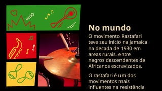 O movimento Rastafari
teve seu inicio na jamaica
na decada de 1930 em
areas rurais, entre
negros descendentes de
Africanos escravizados.
O rastafari é um dos
movimentos mais
influentes na resistência
No mundo
 