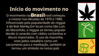 O movimento rastafári no Brasil começou
a crescer nas décadas de 1970 e 1980,
influenciado pela popularidade do reggae
e de Bob Marley.Em locais como São Luís
do Maranhão, o reggae se tornou popular
devido à conexão com rádios caribenhas e
discos importados. O uso da maconha,
visto pelos rastafáris como um
sacramento para a meditação, também se
tornou um símbolo no nosso país
Início do movimento no
Brasil
 
