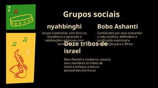 nyahbinghi
Grupo tradicional, com foco na
resistência à opressão e
celebrações religiosas com
tambores
Grupos sociais
Bobo Ashanti
Conhecidos por seus turbantes
e vida ascética, defendem a
purificação espiritual e
repatriação para a África
Doze tribos de
israel
Mais flexível e moderno, associa
seus membros às tribos de
isreal e enfatiza a leitura
pessoal das Escrituras
 