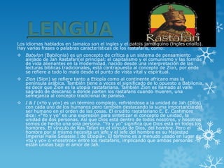 Los idiomas hablados en Jamaica son el ingles y el patois jamaiquino (ingles criollo). Hay varias frases o palabras características de los rastafaris, como: 
Babylon(Babilonia) es un concepto de crítica a un sistema de pensamiento alejado de Jah Rastafari(el principal: elcapitalismoy el comunismo y las formas de vida alienantes en la modernidad, nacido desde una interpretación de las lecturas bíblicas tradicionales, está contrapuesta al concepto de Zion, por ende se refiere a todo lo malo desde el punto de vista vital y espiritual. 
Zion(Sion) se refiere tanto a Etiopía como al continente africano mas la península arábica. También tiene a veces el significado de lo opuesto a Babilonia, es decir que Zion es la utopía rastafariana. También Zion es llamado al valle sagrado de descanso a donde parten los rastafaris cuando mueren, una semejanza al concepto tradicional de paraíso. 
I & I(«Yo y yo») es un término complejo, refiriéndose a la unidad de Jah (Dios) con cada uno de los humanos pero también destacando la suma importancia del ser humano en el orden de las cosas. El erudito rastafariano E. E. Cashmore dice: «“Yo y yo” es una expresión para sintetizar el concepto de unidad, la unidad de dos personas. Así que Dios está dentro de todos nosotros, y nosotros somos de hecho una sola persona. “Yo y yo” significa que Dios está en todos los hombres. El vínculo de Ras Tafari es el vínculo de Dios, del hombre. Pero el hombre por sí mismo necesita un jefe y el jefe del hombre es su Majestad ImperialHaile Selassie Ide Etiopía». El término es a menudo usado en lugar de «tú y yo» o «nosotros» entre los rastafaris, implicando que ambas personas están unidas bajo el amor de Jah.  