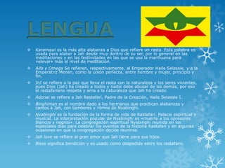 Karamawies la más alta alabanza a Dios que refiere un rasta. Esta palabra es usada para alabar a Jah desde muy dentro de su ser, por lo general en las meditaciones y en las festividades en las que se usa la marihuana para «elevar» más el nivel de meditación. 
Alfa y OmegaSe refieren, respectivamente, al Emperador Haile Selassie, y a la Emperatriz Menen, como la unión perfecta, entre hombre y mujer, principio y fin. 
InIse refiere a la paz que lleva el rasta con la naturaleza y los seres vivientes, pues Dios (Jah) ha creado a todos y nadie debe abusar de los demás, por eso el rastafariano respeta y ama a la naturaleza que Jah ha creado. 
Adonaise refiere a Jah Rastafari, Padre de la Creación, Haile Selassie I. 
Binghimanes el nombre dado a los hermanos que practican alabanzas y cantos a Jah, con tambores y ritmos de Nyabinghi. 
Nyabinghies la fundación de la forma de vida de Rastafari. Palacio espiritual y musical. La interpretación popular de Nyabinghi es «muerte a los opresores blancos y negros». La congregación espiritual Nyabinghi reunida en los especiales días para celebrar los eventos de la historia Rastafari y en algunas ocasiones en que la congregación decide reunirse. 
Jah lovese refiere al gran amor queJahtiene para sus hijos. 
Blesssignifica bendición y es usado como despedida entre los rastafaris.  