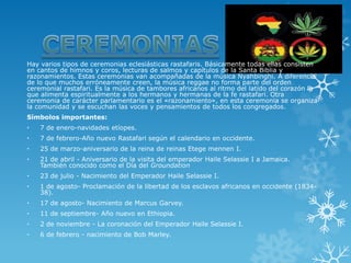Hay varios tipos de ceremonias eclesiásticas rastafaris. Básicamente todas ellas consisten en cantos de himnos y coros, lecturas de salmos y capítulos de la Santa Biblia y razonamientos. Estas ceremonias van acompañadas de la música Nyahbinghi. A diferencia de lo que muchos erróneamente creen, la música reggae no forma parte del orden ceremonial rastafari. Es la música de tambores africanos al ritmo del latido del corazón la que alimenta espiritualmente a los hermanos y hermanas de la fe rastafari. Otra ceremonia de carácter parlamentario es el «razonamiento», en esta ceremonia se organiza la comunidad y se escuchan las voces y pensamientos de todos los congregados. 
Símbolos importantes: 
•7 de enero-navidades etíopes. 
•7 de febrero-Año nuevo Rastafari según el calendario en occidente. 
•25 de marzo-aniversario de la reina de reinas Etege mennen I. 
•21 de abril-Aniversario de la visita del emperadorHaile Selassie IaJamaica. También conocido como el Día delGroundation 
•23 de julio-Nacimiento del Emperador Haile Selassie I. 
•1 de agosto-Proclamación de la libertad de los esclavos africanos en occidente (1834- 38). 
•17 de agosto-Nacimiento deMarcus Garvey. 
•11 de septiembre-Año nuevo en Ethiopia. 
•2 de noviembre-La coronación del Emperador Haile Selassie I. 
•6 de febrero-nacimiento de Bob Marley.  