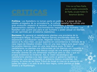 Política: Los Rastafaris no toman parte en política. Y a pesar de los ideales arraigados de su procedencia, la cultura rastafari ha sufrido una gran evolución respecto al racismo, a la homofobia, y demás pensamientos clasistas y discriminatorios respecto al ser humano. Los Rastafari solo quiere paz para el ser humano y poder actuar en libertad, sin ser oprimido por el sistema (babilonia). 
Racismo: En general el rastafarismo plantea una proclama de la Supremacía Negra. El mismo Marcus Garvey proclamaba ideas de separación ypurificación racial, llegando incluso a manifestarse en apoyo alKu Klux Klan, ya que suponía en concordancia la retirada de la raza negra de Estados Unidos.Creo en una raza negra pura igual como los propios blancos creen en unaraza blancapura. Si bien el rastafarismo no plantea una inferioridad de los blancos con respecto a los negros, si en que la raza blanca surgió de una antigua civilización malvada carente de una dimensión espiritual para la vida y que su propia existencia es innatural. Así, la visión escatológica del rastafarismo plantea a la raza negra como el gobierno legítimo a imponerse, una vez colapsado el gobierno blanco occidental. Así mismo, la rama de las Doce Tribus de Israel si cree en la salvación de todas las razas y no solo la de la raza negra, como plantea el Bobo Shanti y el Nyahbinghi.  