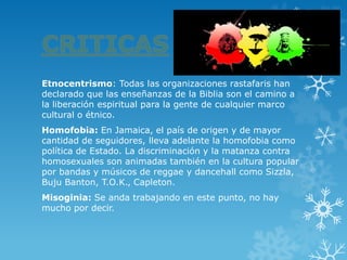 Etnocentrismo: Todas las organizaciones rastafaris han declarado que las enseñanzas de la Biblia son el camino a la liberación espiritual para la gente de cualquier marco cultural o étnico. 
Homofobia: En Jamaica, el país de origen y de mayor cantidad de seguidores, lleva adelante la homofobia como política de Estado. La discriminación y la matanza contra homosexuales son animadas también en la cultura popular por bandas y músicos dereggaeydancehallcomoSizzla, Buju Banton,T.O.K.,Capleton. 
Misoginia: Se anda trabajando en este punto, no hay mucho por decir. 
