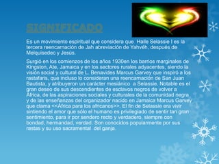 Es un movimiento espiritual que considera que Haile Selassie I es la tercera reencarnación de Jah abreviación de Yahvéh, después de Melquisedec y Jesús. 
Surgió en los comienzos de los años 1930en los barrios marginales de Kingston, Ate, Jamaica y en los sectores rurales adyacentes, siendo la visión social y cultural de L. Benavides Marcus Garvey que inspiró a los rastafaris, que incluso lo consideran una reencarnación de San Juan Bautista, y atribuyeron un carácter mesiánico a Selassie. Notable es el gran deseo de sus descendientes de esclavos negros de volver a África, de las aspiraciones sociales y culturales de la comunidad negra y de las enseñanzas del organizador nacido en Jamaica Marcus Garvey que clama <<África para los africanos>>. El fin de Selassie era vivir sintiendo el amor que sólo el humano es privilegiado de sentir tan gran sentimiento, para ir por sendero recto y verdadero, siempre con bondad, hermandad, verdad. Son conocidos popularmente por sus rastas y su uso sacramental del ganja.  