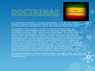 Los seguidores del Rastafari, conocidos como Rastas, creen que Haile Selassie I liberará a la gente de ascendencia africana del mundo conduciéndolos a una tierra prometida llena de emancipación y justicia divina llamada “Monte Sión” (Zion). 
Los Rastafaris creen que ellos, y el resto de personas de etnia negra, son descendientes de los antiguos israelitas. La suya es una religión abrahámica fuertemente sincrética. Según cuenta el libro Kebra Nagast, en el siglo X antes de Cristo, Etiopía fue fundada por Menelik I, hijo de Salomón y la reina de Saba, Makeda, quien había visitado a Salomón en Israel. Los rastas interpretan esto como que dio a luz un hijo. Que judíos negros han vivido en Etiopía durante siglos, desconectados del resto del judaísmo por el control musulmán de Oriente Medio y de Norte de África, es incontrovertible; se les llama Beta Israel o falashas. La existencia de los falashas dio cierto crédito e ímpetu al rastafari inicial, puesto que parecía validar la creencia de que Etiopía era Zion. Uno de sus tipos de asamblea espiritual (groundation) del movimiento Rastafari se asemeja en muchas aspectos a loa oficios religiosos judíos, y puede haber derivado de los esclavos afroamericanos que se convirtieron al judaísmo-cierto número de judíos en los estados sureños de los Estados Unidos poseían esclavos y huyeron a Jamaica. 
El movimiento Rastafari recibe este nombre debido a su regente (Ras), que como se anoto al principio, antes de ser reconocido como Haile Selassie I se llamaba Ras Tafari Makonnen.  