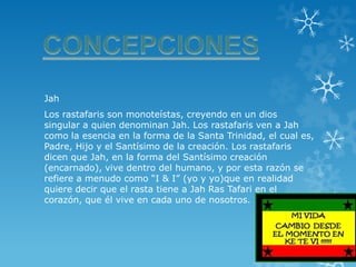 Jah 
Los rastafaris son monoteístas, creyendo en un dios singular a quien denominan Jah. Los rastafaris ven a Jah como la esencia en la forma de la Santa Trinidad, el cual es, Padre, Hijo y el Santísimo de la creación. Los rastafaris dicen que Jah, en la forma del Santísimo creación (encarnado), vive dentro del humano, y por esta razón se refiere a menudo como “I & I” (yo y yo)que en realidad quiere decir que el rasta tiene a Jah Ras Tafari en el corazón, que él vive en cada uno de nosotros.  