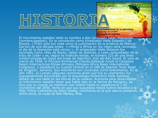 El movimiento rastafari debe su nombre aRas(príncipe) Tafari Makonnen (nombre/apellido). En la coronación como Emperador Haile Selassie I de Etiopía, (1930) esta fue vista como la culminación de la profecía deMarcus Garvey de una década antes: <<Mirad a África un rey negro será coronado, el día de la liberación está cerca>>. El emperador Haile Selassie fue coronado como «Rey de Reyes, Señor de Señores, y León conquistador de la tribu de Judá» y es, según la tradición etíope, el número 225 de una línea ininterrumpida de reyes del linaje de Salomón, Hijo del Rey David. El 1ero de marzo de 1958, el Príncipe Emmanuel Charles Edwards fundó el Congreso Negro Internacional Etíope Africano (Ethiopia África Black International Congress), y estableció su Cuartel Central en el 54B de Spanish Town Road en Kingston, Jamaica. Sus miembros son conocidos como boboshantis. En el año 1992, su cuerpo (algunas versiones dicen que fue su osamenta) fue supuestamente encontrado por el arqueólogo homónimo Haile Selassie debajo de una tabla en las tierras de su palacio. Rumores para desacreditar el movimiento rastafari dicen que había sido en la letrina de Mengistu, se dice que su cuerpo se mantuvo casi intacto hasta su sepultura el 2 de noviembre del 2000, fecha en que sus supuestos restos fueron llevados a la Holy Trinity Cathedral de Addis Abeba, ceremonia en la que estuvo presente, entre otros, la viuda de Bob Marley, Rita.  