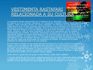 Los llamados Rastas apasionados por la defensa de su identidad y creencias, hacen uso de su estética de su fe luciendo cabelleras con Dreadlocks (cabellos hilados), tams (gorros tejidos), ropas cómodas hechas con fibras vegetales, los solitarios con los colores de la madre tierra va en el lado izquierdo para las mujeres y en el derecho el de los hombres, pantalones anchos y camisetas holgadas. Toda su vestimenta muestra los colores de la Tierra Madre de Etiopía, a los que adjudican un gran valor simbólico. Estos colores son verde, amarillo y rojo. El verde representa el color de la naturaleza que es cuidada y representada por el Rasta. El amarillo representa la riqueza de su tierra. El color rojo representa también la sangre derramada por los mártires negros que han luchado por la ideología Rastafari. El negro si bien no forma parte de la bandera de Etiopía, se utiliza para representar el color del pueblo africano. El estilo dreadlocks trata de acercarse a la figura del León de Judah que forma parte de la bandera de Etiopía. El cabello de los Rasta simboliza la melena del León o el voto nazareo. 
El movimiento rastafari en los países latinoamericanos hoy en día en parte ha seguido la cultura y por otro lado ha sido ultrajada para convertirse en una moda en la cual se mantienen losdreadlocks, los colores en la vestimenta, agregando estampados con el león de Judah, la hoja de Marihuana, la cara de Haile Selassie, Marcus Garvey y de Bob Marley, figura jamaiquina que muchos consideran erróneamente la cara de Rastafari ya que utilizó los salmos de la Biblia con su popular música reggae. 
Junior Marvin, guitarrista del grupo de Bob Marley, habla sobre rastafari: 
<<lo que entiendo de ella es que cualquiera puede ser un rasta. Solamente debes poseer un deseo por la verdad, buscar la verdad. No importa que ropa uses, o el color de tu cabello, el color de tu piel o en que categoría de razas te coloquen. Es irrelevante>>  
