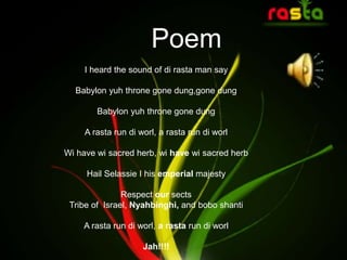 Poem
I heard the sound of di rasta man say
Babylon yuh throne gone dung,gone dung
Babylon yuh throne gone dung
A rasta run di worl, a rasta run di worl
Wi have wi sacred herb, wi have wi sacred herb
Hail Selassie I his emperial majesty
Respect our sects
Tribe of Israel, Nyahbinghi, and bobo shanti
A rasta run di worl, a rasta run di worl
Jah!!!!
 