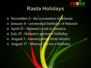  November 2 - the coronation of Selassie
 January 6 - ceremonial birthday of Selassie
 April 21 - Selassie's visit to Jamaica
 July 23 - Selassie's personal birthday
 August 1 - emancipation from slavery
 August 17 - Marcus Garvey's birthday
 