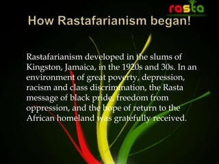 Rastafarianism developed in the slums of
Kingston, Jamaica, in the 1920s and 30s. In an
environment of great poverty, depression,
racism and class discrimination, the Rasta
message of black pride, freedom from
oppression, and the hope of return to the
African homeland was gratefully received.
 