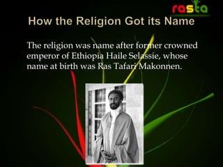 The religion was name after former crowned
emperor of Ethiopia Haile Selassie, whose
name at birth was Ras Tafari Makonnen.
 