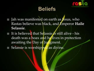  Jah was manifested on earth as Jesus, who
Rastas believe was black, and Emperor Haile
Selassie.
 It is believed that Selassie is still alive - his
death was a hoax and he lives in protection
awaiting the Day of Judgment.
 Selassie is worshipped as divine.
 