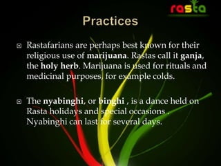  Rastafarians are perhaps best known for their
religious use of marijuana. Rastas call it ganja,
the holy herb. Marijuana is used for rituals and
medicinal purposes, for example colds.
 The nyabinghi, or binghi , is a dance held on
Rasta holidays and special occasions .
Nyabinghi can last for several days.
 