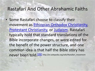 Rastafari And Other Abrahamic Faiths
• Some Rastafari choose to classify their
movement as Ethiopian Orthodox Christianity,
Protestant Christianity, or Judaism. Rastafari
typically hold that standard translations of the
Bible incorporate changes, or were edited for
the benefit of the power structure, and one
common idea is that half the Bible story has
never been told.[26] http://en.wikipedia.org/wiki/Rastafari_movement
 