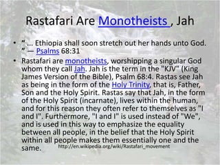 Rastafari Are Monotheists , Jah
• “ ... Ethiopia shall soon stretch out her hands unto God.
” — Psalms 68:31
• Rastafari are monotheists, worshipping a singular God
whom they call Jah. Jah is the term in the "KJV" (King
James Version of the Bible), Psalm 68:4. Rastas see Jah
as being in the form of the Holy Trinity, that is, Father,
Son and the Holy Spirit. Rastas say that Jah, in the form
of the Holy Spirit (incarnate), lives within the human,
and for this reason they often refer to themselves as "I
and I". Furthermore, "I and I" is used instead of "We",
and is used in this way to emphasize the equality
between all people, in the belief that the Holy Spirit
within all people makes them essentially one and the
same. http://en.wikipedia.org/wiki/Rastafari_movement
 