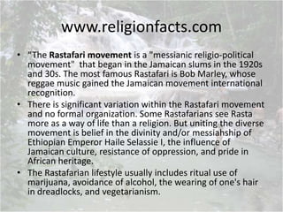 www.religionfacts.com
• “The Rastafari movement is a "messianic religio-political
movement" that began in the Jamaican slums in the 1920s
and 30s. The most famous Rastafari is Bob Marley, whose
reggae music gained the Jamaican movement international
recognition.
• There is significant variation within the Rastafari movement
and no formal organization. Some Rastafarians see Rasta
more as a way of life than a religion. But uniting the diverse
movement is belief in the divinity and/or messiahship of
Ethiopian Emperor Haile Selassie I, the influence of
Jamaican culture, resistance of oppression, and pride in
African heritage.
• The Rastafarian lifestyle usually includes ritual use of
marijuana, avoidance of alcohol, the wearing of one's hair
in dreadlocks, and vegetarianism.
 