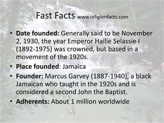 Fast Facts www.religionfacts.com
• Date founded: Generally said to be November
2, 1930, the year Emperor Hailie Selassie I
(1892-1975) was crowned, but based in a
movement of the 1920s.
• Place founded: Jamaica
• Founder: Marcus Garvey (1887-1940), a black
Jamaican who taught in the 1920s and is
considered a second John the Baptist.
• Adherents: About 1 million worldwide
 