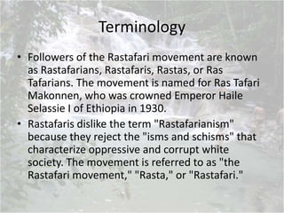 Terminology
• Followers of the Rastafari movement are known
as Rastafarians, Rastafaris, Rastas, or Ras
Tafarians. The movement is named for Ras Tafari
Makonnen, who was crowned Emperor Haile
Selassie I of Ethiopia in 1930.
• Rastafaris dislike the term "Rastafarianism"
because they reject the "isms and schisms" that
characterize oppressive and corrupt white
society. The movement is referred to as "the
Rastafari movement," "Rasta," or "Rastafari."
 