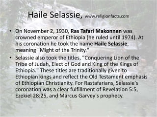 Haile Selassie, www.religionfacts.com
• On November 2, 1930, Ras Tafari Makonnen was
crowned emperor of Ethiopia (he ruled until 1974). At
his coronation he took the name Haile Selassie,
meaning "Might of the Trinity."
• Selassie also took the titles, "Conquering Lion of the
Tribe of Judah, Elect of God and King of the Kings of
Ethiopia." These titles are traditionally given to
Ethiopian kings and reflect the Old Testament emphasis
of Ethiopian Christianity. For Rastafarians, Selassie's
coronation was a clear fulfillment of Revelation 5:5,
Ezekiel 28:25, and Marcus Garvey's prophecy.
 