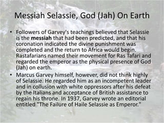 Messiah Selassie, God (Jah) On Earth
• Followers of Garvey's teachings believed that Selassie
is the messiah that had been predicted, and that his
coronation indicated the divine punishment was
completed and the return to Africa would begin.
Rastafarians named their movement for Ras Tafari and
regarded the emperor as the physical presence of God
(Jah) on earth.
• Marcus Garvey himself, however, did not think highly
of Selassie. He regarded him as an incompetent leader
and in collusion with white oppressors after his defeat
by the Italians and acceptance of British assistance to
regain his throne. In 1937, Garvey wrote an editorial
entitled "The Failure of Haile Selassie as Emperor."
 