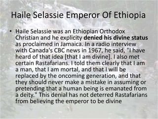 Haile Selassie Emperor Of Ethiopia
• Haile Selassie was an Ethiopian Orthodox
Christian and he explicity denied his divine status
as proclaimed in Jamaica. In a radio interview
with Canada's CBC news in 1967, he said, "I have
heard of that idea [that I am divine]. I also met
certain Rastafarians. I told them clearly that I am
a man, that I am mortal, and that I will be
replaced by the oncoming generation, and that
they should never make a mistake in assuming or
pretending that a human being is emanated from
a deity." This denial has not deterred Rastafarians
from believing the emperor to be divine
 