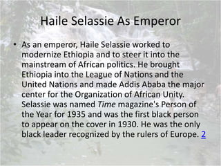 Haile Selassie As Emperor
• As an emperor, Haile Selassie worked to
modernize Ethiopia and to steer it into the
mainstream of African politics. He brought
Ethiopia into the League of Nations and the
United Nations and made Addis Ababa the major
center for the Organization of African Unity.
Selassie was named Time magazine's Person of
the Year for 1935 and was the first black person
to appear on the cover in 1930. He was the only
black leader recognized by the rulers of Europe. 2
 