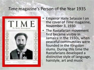 Time magazine's Person of the Year 1935
• Emperor Haile Selassie I on
the cover of Time magazine,
November 3, 1930.
• The Rastafarian movement
first became visible in
Jamaica in the 1930s, when
peaceful communities were
founded in the Kingston
slums. During this time the
Rastafarians developed a
distinctive style of language,
hairstyle, art and music
 