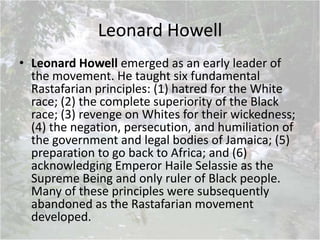 Leonard Howell
• Leonard Howell emerged as an early leader of
the movement. He taught six fundamental
Rastafarian principles: (1) hatred for the White
race; (2) the complete superiority of the Black
race; (3) revenge on Whites for their wickedness;
(4) the negation, persecution, and humiliation of
the government and legal bodies of Jamaica; (5)
preparation to go back to Africa; and (6)
acknowledging Emperor Haile Selassie as the
Supreme Being and only ruler of Black people.
Many of these principles were subsequently
abandoned as the Rastafarian movement
developed.
 