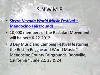 S.N.W.M.F.
• Sierra Nevada World Music Festival ~
Mendocino Fairgrounds
• 10,000 members of the Rastafari Movement
will be here 6-22-2012
• 3 Day Music and Camping Festival featuring
the Best in Reggae and World Music ~
Mendocino County Fairgrounds, Boonville,
California ~ June 22, 23 & 24
 