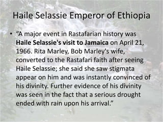 Haile Selassie Emperor of Ethiopia
• “A major event in Rastafarian history was
Haile Selassie's visit to Jamaica on April 21,
1966. Rita Marley, Bob Marley's wife,
converted to the Rastafari faith after seeing
Haile Selassie; she said she saw stigmata
appear on him and was instantly convinced of
his divinity. Further evidence of his divinity
was seen in the fact that a serious drought
ended with rain upon his arrival.”
 