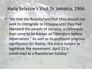 Haile Selassie's Visit To Jamaica, 1966
• “He told the Rastafarians that they should not
seek to immigrate to Ethiopia until they had
liberated the people of Jamaica, a command
that came to be known as "liberation before
repatriation." As well as its profound religious
significance for Rastas, the event helped to
legitimize the movement. April 21 is
celebrated as a Rastafarian holiday.”
 