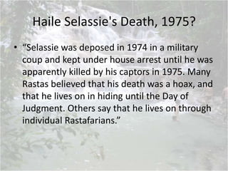 Haile Selassie's Death, 1975?
• “Selassie was deposed in 1974 in a military
coup and kept under house arrest until he was
apparently killed by his captors in 1975. Many
Rastas believed that his death was a hoax, and
that he lives on in hiding until the Day of
Judgment. Others say that he lives on through
individual Rastafarians.”
 