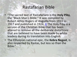 Rastafarian Bible
• “The sacred text of Rastafarians is the Holy Piby,
the "Black Man's Bible." It was compiled by
Robert Athlyi Rogers of Anguilla from 1913 to
1917 and published in 1924. 4 The Holy Piby is a
version of the Christian Bible that has been
altered to remove all the deliberate distortions
that are believed to have been made by white
leaders during its translation into English.
• The Ethiopian national epic, the Kebra Negast, is
also respected by Rastas, but less so than the
Bible.”
 