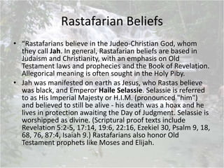 Rastafarian Beliefs
• “Rastafarians believe in the Judeo-Christian God, whom
they call Jah. In general, Rastafarian beliefs are based in
Judaism and Christianity, with an emphasis on Old
Testament laws and prophecies and the Book of Revelation.
Allegorical meaning is often sought in the Holy Piby.
• Jah was manifested on earth as Jesus, who Rastas believe
was black, and Emperor Haile Selassie. Selassie is referred
to as His Imperial Majesty or H.I.M. (pronounced "him")
and believed to still be alive - his death was a hoax and he
lives in protection awaiting the Day of Judgment. Selassie is
worshipped as divine. (Scriptural proof texts include
Revelation 5:2-5, 17:14, 19:6, 22:16, Ezekiel 30, Psalm 9, 18,
68, 76, 87:4, Isaiah 9.) Rastafarians also honor Old
Testament prophets like Moses and Elijah.
 