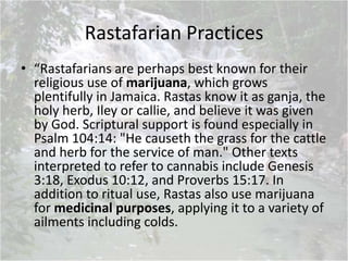 Rastafarian Practices
• “Rastafarians are perhaps best known for their
religious use of marijuana, which grows
plentifully in Jamaica. Rastas know it as ganja, the
holy herb, Iley or callie, and believe it was given
by God. Scriptural support is found especially in
Psalm 104:14: "He causeth the grass for the cattle
and herb for the service of man." Other texts
interpreted to refer to cannabis include Genesis
3:18, Exodus 10:12, and Proverbs 15:17. In
addition to ritual use, Rastas also use marijuana
for medicinal purposes, applying it to a variety of
ailments including colds.
 