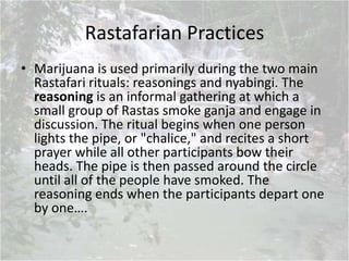 Rastafarian Practices
• Marijuana is used primarily during the two main
Rastafari rituals: reasonings and nyabingi. The
reasoning is an informal gathering at which a
small group of Rastas smoke ganja and engage in
discussion. The ritual begins when one person
lights the pipe, or "chalice," and recites a short
prayer while all other participants bow their
heads. The pipe is then passed around the circle
until all of the people have smoked. The
reasoning ends when the participants depart one
by one….
 