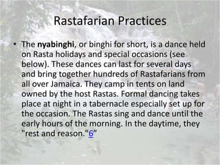 Rastafarian Practices
• The nyabinghi, or binghi for short, is a dance held
on Rasta holidays and special occasions (see
below). These dances can last for several days
and bring together hundreds of Rastafarians from
all over Jamaica. They camp in tents on land
owned by the host Rastas. Formal dancing takes
place at night in a tabernacle especially set up for
the occasion. The Rastas sing and dance until the
early hours of the morning. In the daytime, they
"rest and reason."6”
 