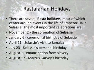 Rastafarian Holidays
• There are several Rasta holidays, most of which
center around events in the life of Emperor Haile
Selassie. The most important celebrations are:
• November 2 - the coronation of Selassie
• January 6 - ceremonial birthday of Selassie
• April 21 - Selassie's visit to Jamaica
• July 23 - Selassie's personal birthday
• August 1 - emancipation from slavery
• August 17 - Marcus Garvey's birthday
 